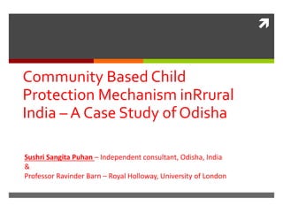 
Community Based Child
Protection Mechanism inRrural
India – A Case Study of Odisha
Sushri Sangita Puhan – Independent consultant, Odisha, India
&
Professor Ravinder Barn – Royal Holloway, University of London
 