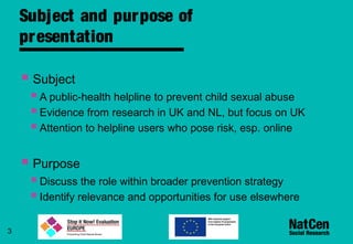 3
Subject and purpose of
presentation
 Subject
A public-health helpline to prevent child sexual abuse
Evidence from research in UK and NL, but focus on UK
Attention to helpline users who pose risk, esp. online
 Purpose
Discuss the role within broader prevention strategy
Identify relevance and opportunities for use elsewhere
 