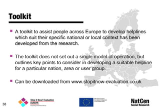 38
Toolkit
 A toolkit to assist people across Europe to develop helplines
which suit their specific national or local context has been
developed from the research.
 The toolkit does not set out a single model of operation, but
outlines key points to consider in developing a suitable helpline
for a particular nation, area or user group.
 Can be downloaded from www.stopitnow-evaluation.co.uk
 