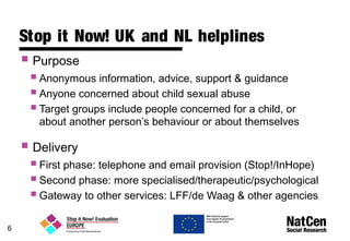 6
Stop it Now! UK and NL helplines
 Purpose
Anonymous information, advice, support & guidance
Anyone concerned about child sexual abuse
Target groups include people concerned for a child, or
about another person’s behaviour or about themselves
 Delivery
First phase: telephone and email provision (Stop!/InHope)
Second phase: more specialised/therapeutic/psychological
Gateway to other services: LFF/de Waag & other agencies
 