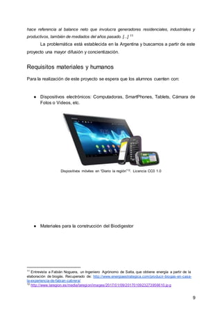 9
hace referencia al balance neto que involucra generadores residenciales, industriales y
productivos, también de mediados del años pasado. [...] 11
La problemática está establecida en la Argentina y buscamos a partir de este
proyecto una mayor difusión y concientización.
Requisitos materiales y humanos
Para la realización de este proyecto se espera que los alumnos cuenten con:
● Dispositivos electrónicos: Computadoras, SmartPhones, Tablets, Cámara de
Fotos o Videos, etc.
Dispositivos móviles en “Diario la región”12. Licencia CC0 1.0
● Materiales para la construcción del Biodigestor
11
Entrevista a Fabián Noguera, un Ingeniero Agrónomo de Salta, que obtiene energía a partir de la
elaboración de biogás. Recuperado de: http://www.energiaestrategica.com/producir-biogas-en-casa-
la-experiencia-de-fabian-cabrera/
12
http://www.laregion.es/media/laregion/images/2017/01/09/2017010923273956610.jp g
 