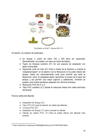 10
De Zzbenic en flickr13, licencia CC0 1.0
El reactor y la entrada de materiales.
● Un tanque o bidón de entre 120 y 220 litros de capacidad.
Generalmente son azules con tapa de cierre hermético.
● Tapón de limpieza sanitario (4”): Es una especie de adaptador con
tapón enroscable
● Segmento corto de tubo (4”): Pasa a través de la abertura y conecta el
“adaptador-tapón” en el exterior con la Reducción en la parte interna del
tanque. Debe ser suficientemente corto para permitir que tanto la
Reducción como el adaptador-tapón aprisionen la pared de la tapa del
tanque y así permitir una mejor sujeción y sellamiento. También se
pueden usar bridas sanitarias pegadas con silicona al tanque.
● Reducción PVC de 4” a 3”
● Tubo PVC sanitario (3”): Desde la reducción hasta 5cm antes del fondo
del tanque
Para la salida del efluente:
● Adaptador de tanque (2”).
● Tubo PVC (2”) para la tubería de salida del efluente.
● 3 Codos PVC (2”).
● Adaptador de tanque (1”) para conectar la válvula.
● Válvula de esfera PVC (1”) Para la salida inferior del efluente más
pesado
13
https://www.flickr.com/groups/3738924@N23/discuss/72157687595974640/
 