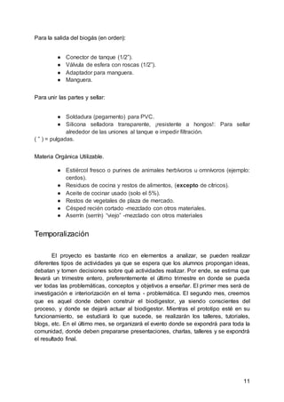 11
Para la salida del biogás (en orden):
● Conector de tanque (1/2”).
● Válvula de esfera con roscas (1/2”).
● Adaptador para manguera.
● Manguera.
Para unir las partes y sellar:
● Soldadura (pegamento) para PVC.
● Silicona selladora transparente, ¡resistente a hongos!: Para sellar
alrededor de las uniones al tanque e impedir filtración.
( ” ) = pulgadas.
Materia Orgánica Utilizable.
● Estiércol fresco o purines de animales herbívoros u omnívoros (ejemplo:
cerdos).
● Residuos de cocina y restos de alimentos, (excepto de cítricos).
● Aceite de cocinar usado (solo el 5%).
● Restos de vegetales de plaza de mercado.
● Césped recién cortado -mezclado con otros materiales.
● Aserrín (serrín) “viejo” -mezclado con otros materiales
Temporalización
El proyecto es bastante rico en elementos a analizar, se pueden realizar
diferentes tipos de actividades ya que se espera que los alumnos propongan ideas,
debatan y tomen decisiones sobre qué actividades realizar. Por ende, se estima que
llevará un trimestre entero, preferentemente el último trimestre en donde se pueda
ver todas las problemáticas, conceptos y objetivos a enseñar. El primer mes será de
investigación e interiorización en el tema - problemática. El segundo mes, creemos
que es aquel donde deben construir el biodigestor, ya siendo conscientes del
proceso, y donde se dejará actuar al biodigestor. Mientras el prototipo esté en su
funcionamiento, se estudiará lo que sucede, se realizarán los talleres, tutoriales,
blogs, etc. En el último mes, se organizará el evento donde se expondrá para toda la
comunidad, donde deben prepararse presentaciones, charlas, talleres y se expondrá
el resultado final.
 