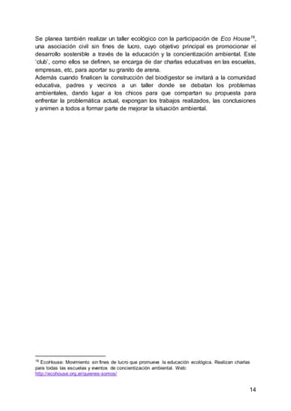 14
Se planea también realizar un taller ecológico con la participación de Eco House16
,
una asociación civil sin fines de lucro, cuyo objetivo principal es promocionar el
desarrollo sostenible a través de la educación y la concientización ambiental. Este
‘club’, como ellos se definen, se encarga de dar charlas educativas en las escuelas,
empresas, etc, para aportar su granito de arena.
Además cuando finalicen la construcción del biodigestor se invitará a la comunidad
educativa, padres y vecinos a un taller donde se debatan los problemas
ambientales, dando lugar a los chicos para que compartan su propuesta para
enfrentar la problemática actual, expongan los trabajos realizados, las conclusiones
y animen a todos a formar parte de mejorar la situación ambiental.
16
EcoHouse: Movimiento sin fines de lucro que promueve la educación ecológica. Realizan charlas
para todas las escuelas y eventos de concientización ambiental. Web:
http://ecohouse.org.ar/quienes-somos/
 