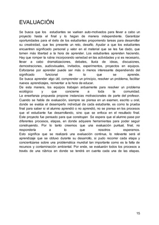 15
EVALUACIÓN
Se busca que los estudiantes se vuelvan auto-motivados para llevar a cabo un
proyecto hasta el final y lo hagan de manera independiente. Garantizar
oportunidades para el éxito de los estudiantes proponiendo tareas para desarrollar
su creatividad, que les presente un reto, desafío. Ayudar a que los estudiantes
encuentren significado personal y valor en el material que se les fue dado, que
tomen más libertad a la hora de aprender. Los estudiantes aprenden haciendo.
Hay que romper la rutina incorporando variedad en las actividades y si es necesario,
llevar a cabo dramatizaciones, debates, lluvia de ideas, discusiones,
demostraciones, audiovisuales, invitados, experimentos, proyectos en equipos.
Esforzarse por aprender puede ser más o menos interesante dependiendo del
significado funcional de lo que se aprende.
Se busca aprender algo útil, comprender un principio, resolver un problema, facilitar
nuevos aprendizajes, reinventar a la hora de educar.
De esta manera, los equipos trabajan arduamente para resolver un problema
ecológico y que concierne a toda la comunidad.
La enseñanza propuesta propone instancias motivacionales de parte del profesor.
Cuando se habla de evaluación, siempre se piensa en un examen, escrito u oral,
donde se evalúa el desempeño individual de cada estudiante, es como la prueba
final para saber si el alumno aprendió o no aprendió, no se piensa en los procesos
que el estudiante fue desarrollando, sino que se enfoca en el resultado final.
Este proyecto fue pensado para que construyan Se espera que el alumno pase por
diferentes procesos, etapas, en donde adquiere herramientas para poder seguir
construyendo. Por lo tanto creemos que una evaluación puntual, final, no
respondería a lo que nosotros esperamos.
Esto significa que se realizará una evaluación continua, lo relevante será el
aprendizaje que se obtuvo durante su desarrollo, si pudo recorrer cada etapa y
concientizarse sobre una problemática mundial tan importante como es la falta de
recursos y contaminación ambiental. Por ende, se evaluarán todos los procesos a
través de una rúbrica en donde se tendrá en cuenta cada una de las etapas.
 