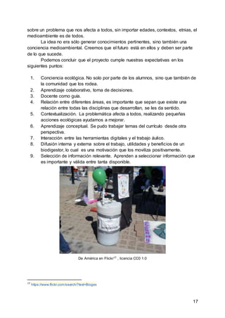 17
sobre un problema que nos afecta a todos, sin importar edades, contextos, etnias, el
medioambiente es de todos.
La idea no era sólo generar conocimientos pertinentes, sino también una
conciencia medioambiental. Creemos que el futuro está en ellos y deben ser parte
de lo que sucede.
Podemos concluir que el proyecto cumple nuestras expectativas en los
siguientes puntos:
1. Conciencia ecológica. No solo por parte de los alumnos, sino que también de
la comunidad que los rodea.
2. Aprendizaje colaborativo, toma de decisiones.
3. Docente como guía.
4. Relación entre diferentes áreas, es importante que sepan que existe una
relación entre todas las disciplinas que desarrollan, se les da sentido.
5. Contextualización. La problemática afecta a todos, realizando pequeñas
acciones ecológicas ayudamos a mejorar.
6. Aprendizaje conceptual. Se pudo trabajar temas del currículo desde otra
perspectiva.
7. Interacción entre las herramientas digitales y el trabajo áulico.
8. Difusión interna y externa sobre el trabajo, utilidades y beneficios de un
biodigestor, lo cual es una motivación que los moviliza positivamente.
9. Selección de información relevante. Aprenden a seleccionar información que
es importante y válida entre tanta disponible.
De América en Flickr17 , licencia CC0 1.0
17
https://www.flickr.com/search/?text=Biogas
 