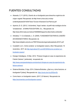 18
FUENTES CONSULTADAS
● Alvarado, E. P. (2010). Diseño de un biodigestor para desechos orgánicos de
origen vegetal. Recuperado de http://mwm.cimav.edu.mx/wp-
content/uploads/2015/04/Tesis-Tavizon-Alvarado-Eva-Patricia.pdf
● Aparicio, D. G. (2012, 3 diciembre). 'Apps' verdes: el perfil más ecológico de los
'smartphones'. 20 MINUTOS EDITORA, S.L.. Recuperado de
http://www.20minutos.es/noticia/1658988/0/apps/moviles/medio-ambiente/
● Arboleda, Y. O, & Salcedo, L. O. (2009). FUNDAMENTOS PARA EL DISEÑO
DE BIODIGESTORES. Recuperado de
http://www.bdigital.unal.edu.co/7967/4/luisoctaviogonzalezsalcedo.20121.pdf
● Ccastel23. (s.f.). Cómo construir un biodigestor casero y fácil. Recuperado 15
noviembre, 2017, de http://agricultura101.com/2016/02/como-construir-un-
biodestor-casero/
● Energía Estratégica, 18 Mar. 2015, “Producir biogás en casa: la experiencia de
Fabián Cabrera”, [entrevista], recuperado de:
http://www.energiaestrategica.com/producir-biogas-en-casa-la-experiencia-de-
fabian-cabrera/
● Sistema Biobolsa, 5 Ago. 2014, Sistema Biobolsa- ¿Qué es y cómo funciona un
biodigestor? [video], Recuperado de: https://youtu.be/vIyu2SQwnZc
● Como hacer un biodigestor casero. (2017, 23 febrero). Recuperado de
https://ecoinventos.com/biodigestor-casero/
 