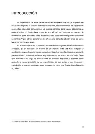 2
INTRODUCCIÓN
La importancia de este trabajo radica en la concientización de la población
estudiantil respecto al cuidado del medio ambiente, el cual al menos, se sugiere que
sea en las siguientes perspectivas: La técnico-científica, para buscar soluciones no
contaminantes ni destructivas como lo son el uso de energías renovables; la
económica, para aplicarlas a las industrias y uso cotidiano consiguiendo desarrollo
sostenible; Y por último, generar en los chicos una correcta relación entre los seres
humanos con la naturaleza.
El aprendizaje se ha convertido en uno de los mayores desafíos de nuestra
sociedad. Si el individuo se mueve en un mundo cada vez más complejo y
cambiante, no puede conformarse con adquirir las destrezas básicas ni un conjunto
predeterminado y finito de saberes adquiridos en un escenario escolarizado. Tiene
que aprender a lo largo de toda su vida, en diversos espacios y, además, debe
aprender a sacar provecho de su experiencia, de sus éxitos y sus fracasos y
transferirlos a nuevos contextos para resolver los retos que le plantean (Gutiérrez
A., 2006)1.
1
Escritor del libro “Área de conocimiento: didáctica de la matemática”
 