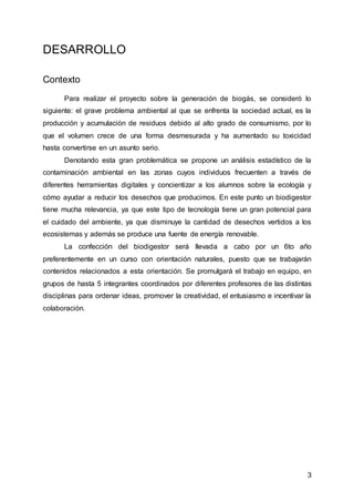 3
DESARROLLO
Contexto
Para realizar el proyecto sobre la generación de biogás, se consideró lo
siguiente: el grave problema ambiental al que se enfrenta la sociedad actual, es la
producción y acumulación de residuos debido al alto grado de consumismo, por lo
que el volumen crece de una forma desmesurada y ha aumentado su toxicidad
hasta convertirse en un asunto serio.
Denotando esta gran problemática se propone un análisis estadístico de la
contaminación ambiental en las zonas cuyos individuos frecuenten a través de
diferentes herramientas digitales y concientizar a los alumnos sobre la ecología y
cómo ayudar a reducir los desechos que producimos. En este punto un biodigestor
tiene mucha relevancia, ya que este tipo de tecnología tiene un gran potencial para
el cuidado del ambiente, ya que disminuye la cantidad de desechos vertidos a los
ecosistemas y además se produce una fuente de energía renovable.
La confección del biodigestor será llevada a cabo por un 6to año
preferentemente en un curso con orientación naturales, puesto que se trabajarán
contenidos relacionados a esta orientación. Se promulgará el trabajo en equipo, en
grupos de hasta 5 integrantes coordinados por diferentes profesores de las distintas
disciplinas para ordenar ideas, promover la creatividad, el entusiasmo e incentivar la
colaboración.
 