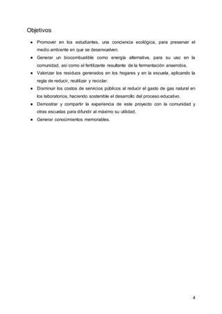 4
Objetivos
● Promover en los estudiantes, una conciencia ecológica, para preservar el
medio ambiente en que se desenvuelven.
● Generar un biocombustible como energía alternativa, para su uso en la
comunidad, así como el fertilizante resultante de la fermentación anaerobia.
● Valorizar los residuos generados en los hogares y en la escuela, aplicando la
regla de reducir, reutilizar y reciclar.
● Disminuir los costos de servicios públicos al reducir el gasto de gas natural en
los laboratorios, haciendo sostenible el desarrollo del proceso educativo.
● Demostrar y compartir la experiencia de este proyecto con la comunidad y
otras escuelas para difundir al máximo su utilidad.
● Generar conocimientos memorables.
 