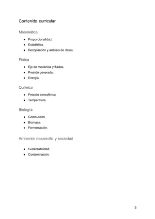 5
Contenido curricular
Matemática
● Proporcionalidad.
● Estadística.
● Recopilación y análisis de datos.
Física
● Eje de mecánica y fluidos.
● Presión generada.
● Energía.
Química
● Presión atmosférica
● Temperatura
Biología
● Combustión.
● Biomasa.
● Fermentación.
Ambiente desarrollo y sociedad
● Sustentabilidad.
● Contaminación.
 