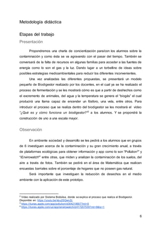 6
Metodología didáctica
Etapas del trabajo
Presentación
Propondremos una charla de concientización para/con los alumnos sobre la
contaminación y como ésta se va agravando con el pasar del tiempo. También se
conversará de la falta de recursos en algunas familias para acceder a las fuentes de
energía como lo son el gas y la luz. Dando lugar a un torbellino de ideas sobre
posibles estrategias medioambientales para reducir los diferentes inconvenientes.
Una vez analizadas las diferentes propuestas, se presentará un modelo
pequeño de Biodigestor realizado por los docentes, en el cual ya se ha realizado el
proceso de fermentación y se les mostrará cómo es que a partir de deshechos como
el excremento de animales, del agua y la temperatura se genera el “biogás” el cual
producirá una llama capaz de encender un fósforo, una vela, entre otros. Para
introducir el proceso que se realiza dentro del biodigestor se les mostrará el video
“¿Qué es y cómo funciona un biodigestor?”2
a los alumnos. Y se propondrá la
construcción de uno a una escala mayor.
Observación
En ambiente sociedad y desarrollo se les pedirá a los alumnos que en grupos
de 6 investiguen acerca de la contaminación y su gran crecimiento anual, a través
de plataformas ecológicas para obtener información y app como lo son “Pollution3” y
“iEnvirowatch4” entre otras, que miden y analizan la contaminación de los suelos, del
aire a través de fotos. También se pedirá en el área de Matemática que realicen
encuestas barriales sobre el porcentaje de hogares que no poseen gas natural.
Será importante que investiguen la reducción de desechos en el medio
ambiente con la aplicación de este prototipo.
2
Video realizado por Sistema Biobolsa, donde se explica el proceso que realiza el Biodigestor.
Disponible en: https://youtu.be/vIyu2SQwnZc
3
https://itunes.apple.com/app/pollution/id304218687?mt=8
4
https://itunes.apple.com/us/app/ienvirowatch/id417207555?mt=8&ls=1
 