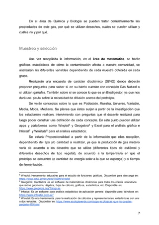 7
En el área de Química y Biología se pueden tratar correlativamente las
propiedades de este gas, por qué se utilizan desechos, cuáles se pueden utilizar y
cuáles no y por qué.
Muestreo y selección
Una vez recopilada la información, en el área de matemática, se harán
gráficos estadísticos de cómo la contaminación afecta a nuestra comunidad, se
analizarán las diferentes variables dependiendo de cada muestra obtenida en cada
grupo.
Realizarán una encuesta de carácter dicotómico (SI/NO) donde deberán
proponer preguntas para saber si en su barrio cuentan con conexión Gas Natural o
si utilizan garrafas. También sobre si se conoce lo que es un Biodigestor, ya que nos
dará una pauta sobre la necesidad de difusión acerca del prototipo.
Se verán conceptos sobre lo que es Población, Muestra, Universo, Variable,
Media, Moda, Mediana. Se planea que éstos surjan a partir de la investigación que
los estudiantes realicen, interviniendo con preguntas que el docente realizará para
luego poder construir una definición de cada concepto. En este punto pueden utilizar
apps y plataformas como Winplot5 y Geogebra6 y Excel para el análisis gráfico e
Infostat7 y Winstats8 para el análisis estadístico.
Se tratará Proporcionalidad a partir de la información que ellos recopilen,
dependiendo del tipo y/o cantidad a reutilizar, ya que la producción de gas metano
varía de acuerdo a los desecho que se utilice (diferentes tipos de estiércol y
diferentes desechos de tipo vegetal), de acuerdo a la temperatura en que el
prototipo se encuentre (o cantidad de energía solar a la que se exponga) y al tiempo
de fermentación.
5
Winplot: Herramienta educativa para el estudio de funciones gráficas. Disponible para descarga en:
https://www.educ.ar/recursos/70299/winplot
6
Geogebra: GeoGebra es un software de matemáticas dinámicas para todos los niveles educativos
que reúne geometría, álgebra, hoja de cálculo, gráficos, estadística, etc. Disponible en:
https://www.geogebra.org/?lang=es
7
Infostat: Es un software para análisis estadístico de aplicación general disponible para Windows en:
https://www.infostat.com.ar/
8
Winstat: Es una herramienta para la realización de cálculos y representaciones estadísticas con una
o dos variables. Disponible en: https://www.ecologiaverde.com/apps-ecologicas-que-no-puedes-
perderte-479.html
 
