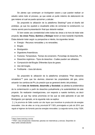 8
Se planea que construyan un biodigestor casero y que puedan realizar un
estudio sobre todo el proceso, ya que existe un punto máximo de elaboración de
gas metano el cual se puede aproximar y calcular.
Se propondrá la utilización de la plataforma Sketchup9 para el diseño del
prototipo, ya que los ayudará a visualizarlo antes de comenzar la construcción. La
misma servirá para la presentación final que deberán realizar.
Si bien existe una correlatividad entre todas las áreas a la hora de tratar este
proyecto, las áreas Física, Química y Biología tienen un nexo bastante importante.
Éstas deberán tratar según su perspectiva e interés, los siguientes temas:
● Energía - Recursos renovables y no renovables.
● Biogás
● Biodigestión
● Digestores Anaeróbicos.
● Factores: Temperatura, Tiempo de conversión, Porcentaje de desechos, Ph.
● Desechos orgánicos - Tipos de desechos - Cuáles pueden ser utilizados.
● Composición del Biogás: Diferentes tipos de gases.
● Uso del biogás.
● Fertilizante - Usos del abono.
Se propondrá la utilización de la plataforma simuladora “Phet interactive
simulations”10 para que los alumnos observen las propiedades del gas, cómo
actuarán los cambios de Ph y la presión que se generará dentro del prototipo.
En el área de Ambiente, desarrollo y Sociedad, se plantea la problemática
de la contaminación a partir de desechos puntualmente y la sustentabilidad de este
proyecto. Se realizarán investigaciones, con respecto a nuestro territorio, es decir
Argentina, ya que hay varias provincias en las que se está aplicando el uso del
Biodigestor, por ejemplo, en la siguiente nota se explica:
“[...] la provincia de Salta cuenta con dos leyes que incentivan la producción de energías
renovables. Una de ellas es la ley provincial Nº 7.823, promulgada en julio de 2014, que
regula el régimen de fomento para las energías renovables. La segunda norma, la ley 7.824,
9
https://www.sketchup.com/es
10
PhET: crea simulaciones interactivas gratuitas de matemáticas y ciencias. Disponible en:
https://phet.colorado.edu/es/
 