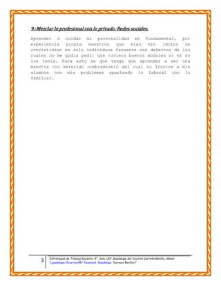 3 Estrategias de Trabajo Docente. 4°. Sem. LEP .Guadalupe del Socorro Carreón Bonilla../Gmail
1.guadalupe.19carreon@/ facebook Guadalupe Carreon Bonilla//
9.-Mezclar lo profesional con lo privado. Redes sociales.
Aprender a cuidar mi personalidad es fundamental, por
experiencia propia maestros que eran mis ídolos se
convirtieron en solo individuos farsante con defectos de los
cuales no me podía pedir que tuviera buenos modales si el no
los tenía. Para esto se que tengo que aprender a ser una
maestra con merecido nombramiento del cual no frustre a mis
alumnos con mis problemas apartando lo laboral con lo
familiar.
 