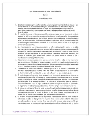 Lic. en Educación Primaria… Guadalupe Nochebuena R. pág. 1
Que errores debemos de evitar como docentes.
Opinión
estrategias docentes
1. En este apartado se le pide que los docentes juegan un papel muy importante en el aula, y que
no solo debe ser un muñeco de aparador para estar de muestra en el escritorio el que el
docente interactúa con los alumnos es un papel muy importante ya que logra captar la
atención de los alumnos y esto también le sirve para revisar que las actividades se es ten
llevando acabo.
2. El escuchar tampoco es lo mismo que oírlos, esto es una parte muy importante en todo
aspecto no solo en el educativo ya que muchos docente no atienden a los llamados de sus
alumnos solo se interesan por dar su clase, pero por que no escuchar los puntos de vista
acerca de nuestro trabajo, porque no escuchamos las razones por las cuales quizá algunos
alumnos tengan un rendimiento desertado en su educación, en vez de solo oír es mejor que
comencemos a escuchar.
3. Los docentes somos una mina de expresiones no solo verbales, nuestro cuerpo es un robot
que manejamos el cual debe mantener la mayoría de veces un sentido entusiasta que pueda
ser capaz de manifestar en una mirada una energía la cual pueda causar un impacto en los
alumnos, algo que los motive no que los asombre y les cause miedo sino transmitir una
esencia de confianza, para poder mirar también sus rostros llenos de ternura. El ver a
nuestros alumnos no significa mirarlos.
4. No comentemos cosas que sabemos que no podremos llevarlas a cabo, es muy importante
que si premiemos el trabajo de los alumnos pero también es muy importante que no les
prometamos cosas, y algunos aspectos que por diversas cuestiones no podrían llevarse a la
práctica, las palabras deben motivar no deben arruinar la ilusión .
5. Una revisión es productiva cuando la atención que se le da es próxima y sobre todo que
beneficie el aprendizaje del alumno, entre más pronto el docente atiende las correcciones
el alumno más rápido podrá captar en que está fallando y en que puede mejorar.
6. El contexto que se interactúa juega un papel muy importante ya que como docente no
puedes cambiar de golpe el lenguaje de los alumnos pero puedes compartir un lenguaje
propio y correcto con el niño, también es muy importante que el lenguaje y el tono de voz
que se maneje en el aula sea prudente , es tal que los alumnos no falten al respeto y
tampoco el docente caiga en algún conflicto al querer manejar un lenguaje no apropiado ,
lo importante de todo esto es que docentes y alumnos tengan una buena comunicación .
7. El estado de ánimo en el docente juega un papel muy importante ya que esto no debe ser
razón para que nuestros alumnos se enteren o en ellos descarguemos todo el ánimo
negativo que tengamos, el estado de ánimo es una situación esas emociones que no se
deben salir de control y mucho menos que afecten a terceras personas.
8. El docente no debe trasmitir lo que él piensa o cree debe en realidad llevar acabo las
actividades situadas en el programa y no impartir clases a como uno le entiende debe existir
una adecuación en la cual nuestra clase sea entendida y sobre todo comprendida por
nuestros alumnos, un punto muy importante es que también se eduque no solo en niveles
 