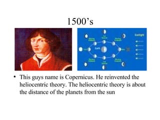 1500’s This guys name is Copernicus. He reinvented the heliocentric theory. The heliocentric theory is about the distance of the planets from the sun 