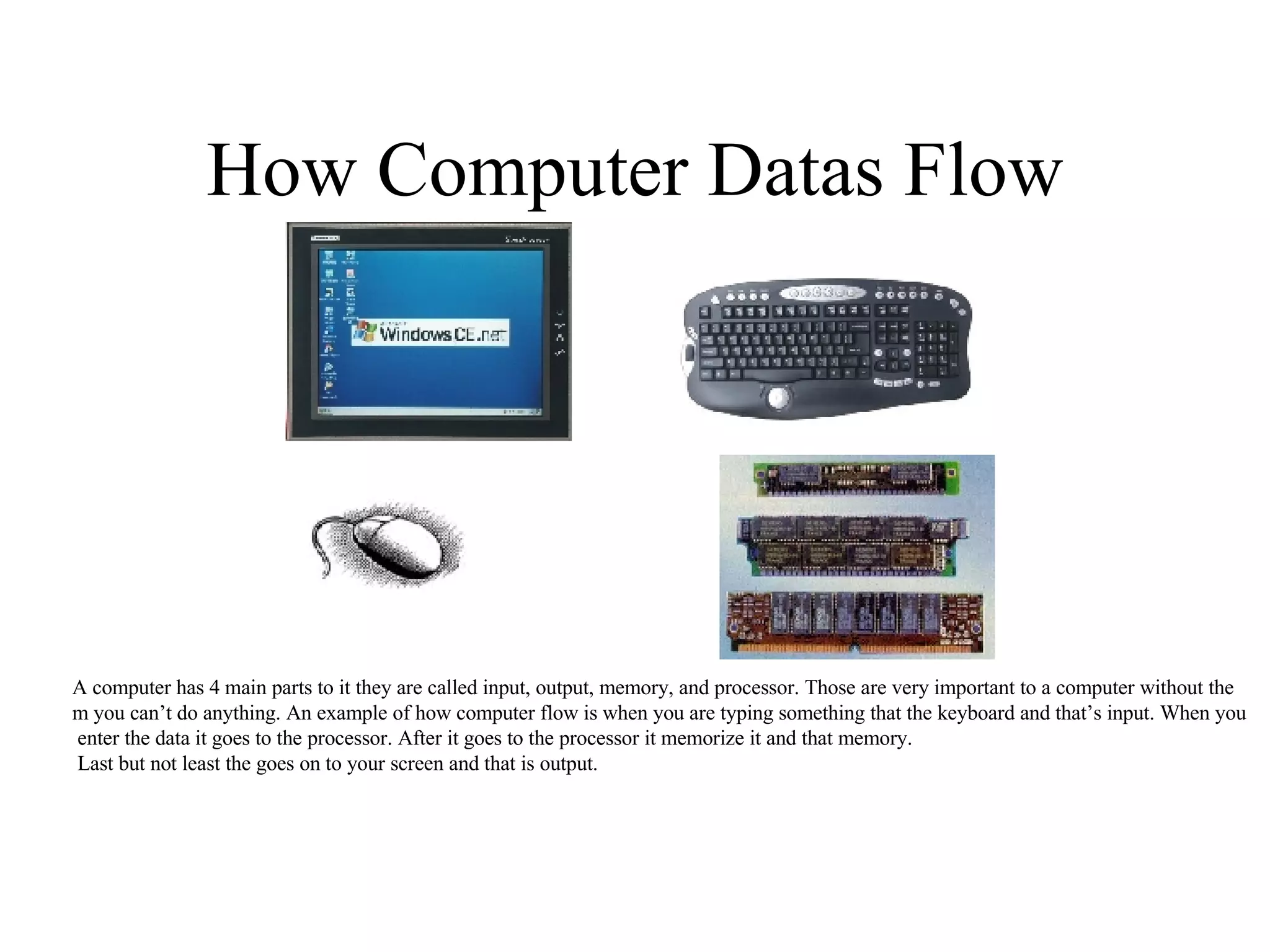 How Computer Datas Flow A computer has 4 main parts to it they are called input, output, memory, and processor. Those are very important to a computer without the m you can’t do anything. An example of how computer flow is when you are typing something that the keyboard and that’s input. When you enter the data it goes to the processor. After it goes to the processor it memorize it and that memory. Last but not least the goes on to your screen and that is output. 