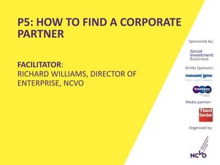 FACILITATOR:
RICHARD WILLIAMS, DIRECTOR OF
ENTERPRISE, NCVO
P5: HOW TO FIND A CORPORATE
PARTNER
 