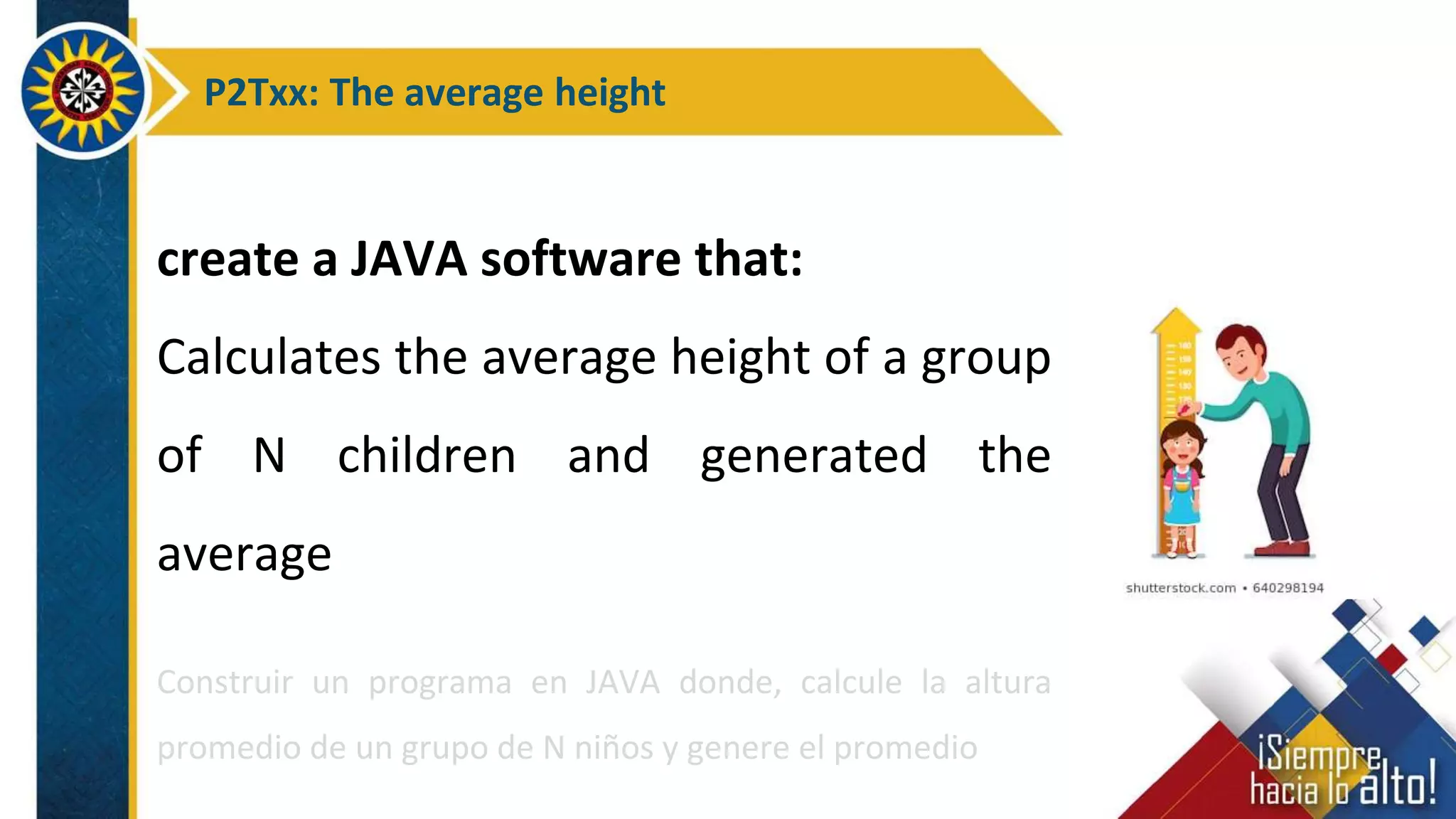 P2Txx: The average height
create a JAVA software that:
Calculates the average height of a group
of N children and generated the
average
Construir un programa en JAVA donde, calcule la altura
promedio de un grupo de N niños y genere el promedio
 