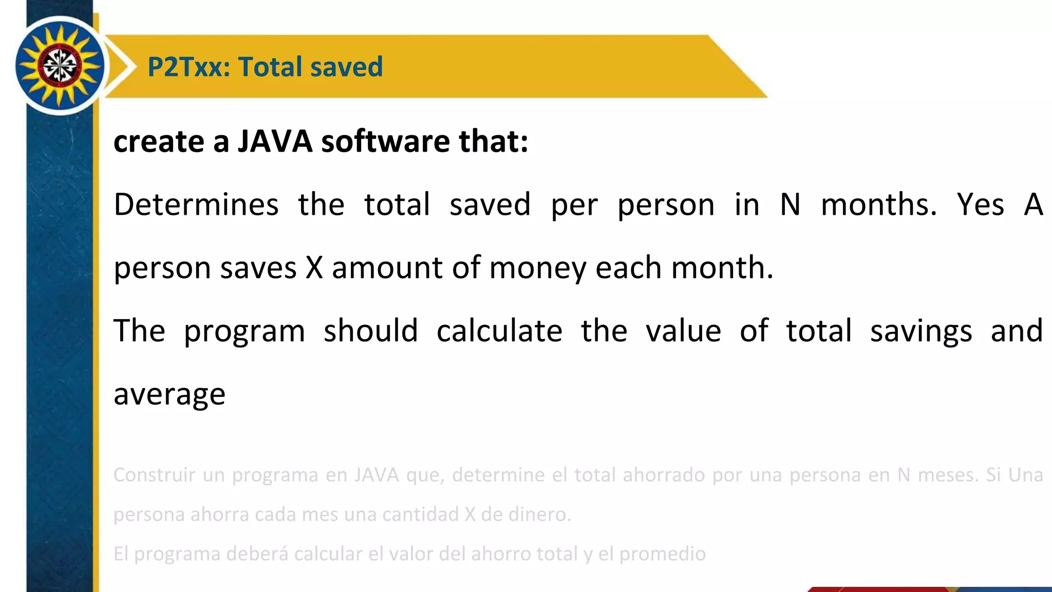 P2Txx: Total saved
create a JAVA software that:
Determines the total saved per person in N months. Yes A
person saves X amount of money each month.
The program should calculate the value of total savings and
average
Construir un programa en JAVA que, determine el total ahorrado por una persona en N meses. Si Una
persona ahorra cada mes una cantidad X de dinero.
El programa deberá calcular el valor del ahorro total y el promedio
 