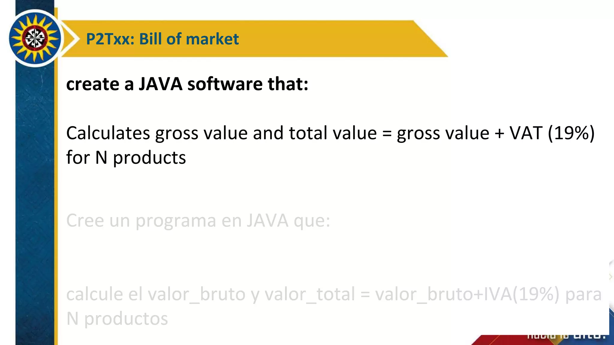P2Txx: Bill of market
create a JAVA software that:
Calculates gross value and total value = gross value + VAT (19%)
for N products
Cree un programa en JAVA que:
calcule el valor_bruto y valor_total = valor_bruto+IVA(19%) para
N productos
 