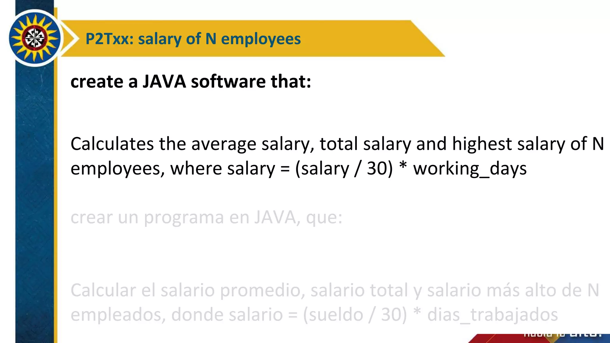 P2Txx: salary of N employees
create a JAVA software that:
Calculates the average salary, total salary and highest salary of N
employees, where salary = (salary / 30) * working_days
crear un programa en JAVA, que:
Calcular el salario promedio, salario total y salario más alto de N
empleados, donde salario = (sueldo / 30) * dias_trabajados
 