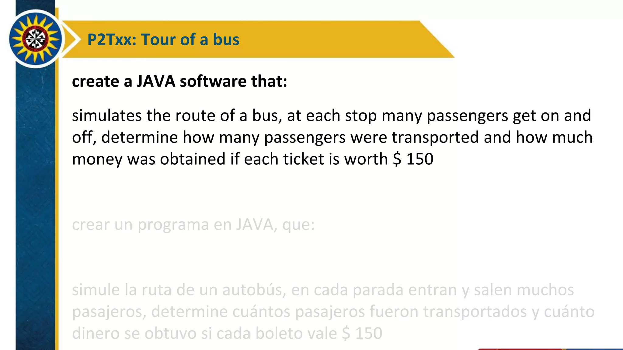 P2Txx: Tour of a bus
create a JAVA software that:
simulates the route of a bus, at each stop many passengers get on and
off, determine how many passengers were transported and how much
money was obtained if each ticket is worth $ 150
crear un programa en JAVA, que:
simule la ruta de un autobús, en cada parada entran y salen muchos
pasajeros, determine cuántos pasajeros fueron transportados y cuánto
dinero se obtuvo si cada boleto vale $ 150
 