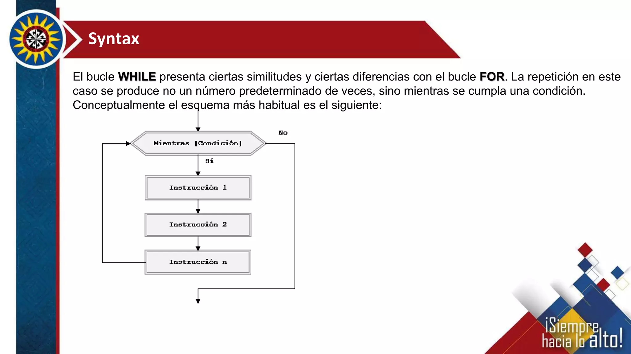 Syntax
El bucle WHILE presenta ciertas similitudes y ciertas diferencias con el bucle FOR. La repetición en este
caso se produce no un número predeterminado de veces, sino mientras se cumpla una condición.
Conceptualmente el esquema más habitual es el siguiente:
 