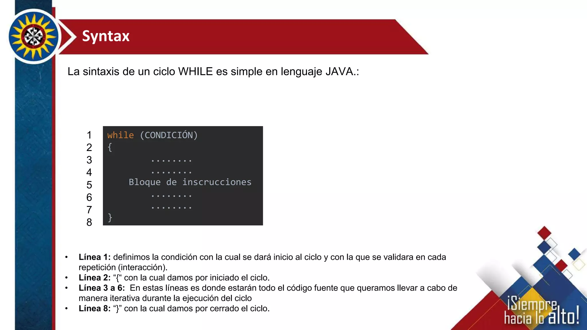 Syntax
La sintaxis de un ciclo WHILE es simple en lenguaje JAVA.:
• Línea 1: definimos la condición con la cual se dará inicio al ciclo y con la que se validara en cada
repetición (interacción).
• Línea 2: “{“ con la cual damos por iniciado el ciclo.
• Línea 3 a 6: En estas líneas es donde estarán todo el código fuente que queramos llevar a cabo de
manera iterativa durante la ejecución del ciclo
• Línea 8: “}” con la cual damos por cerrado el ciclo.
1
2
3
4
5
6
7
8
while (CONDICIÓN)
{
........
........
Bloque de inscrucciones
........
........
}
 