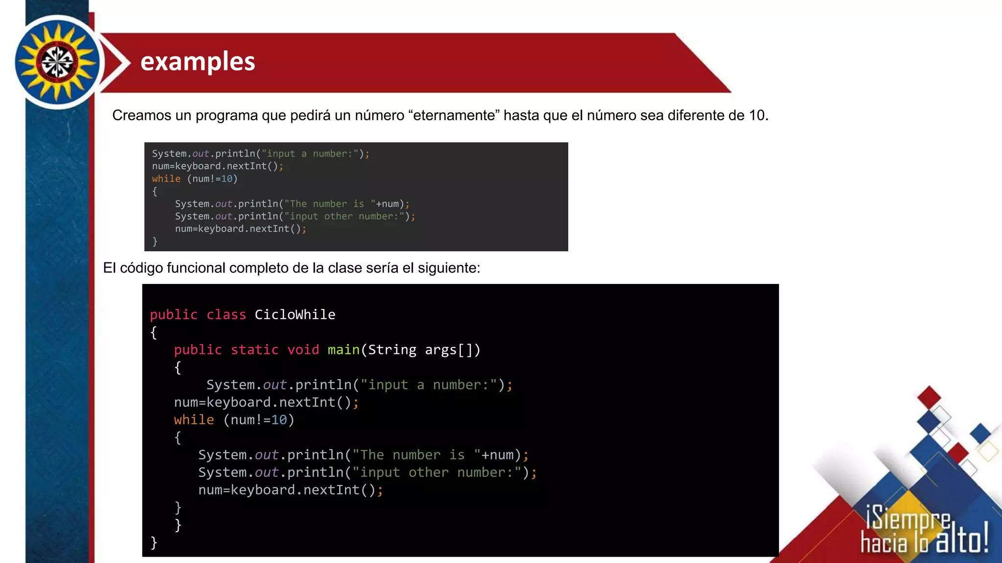 examples
public class CicloWhile
{
public static void main(String args[])
{
System.out.println("input a number:");
num=keyboard.nextInt();
while (num!=10)
{
System.out.println("The number is "+num);
System.out.println("input other number:");
num=keyboard.nextInt();
}
}
}
El código funcional completo de la clase sería el siguiente:
System.out.println("input a number:");
num=keyboard.nextInt();
while (num!=10)
{
System.out.println("The number is "+num);
System.out.println("input other number:");
num=keyboard.nextInt();
}
Creamos un programa que pedirá un número “eternamente” hasta que el número sea diferente de 10.
 