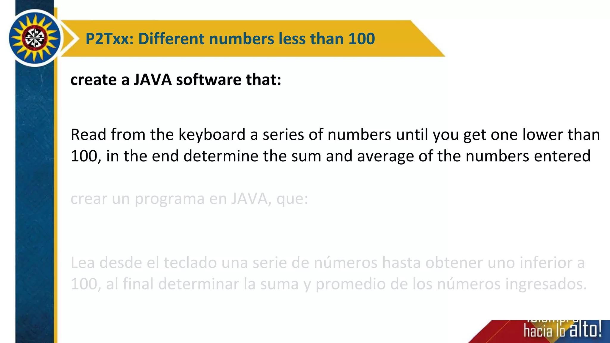 P2Txx: Different numbers less than 100
create a JAVA software that:
Read from the keyboard a series of numbers until you get one lower than
100, in the end determine the sum and average of the numbers entered
crear un programa en JAVA, que:
Lea desde el teclado una serie de números hasta obtener uno inferior a
100, al final determinar la suma y promedio de los números ingresados.
 
