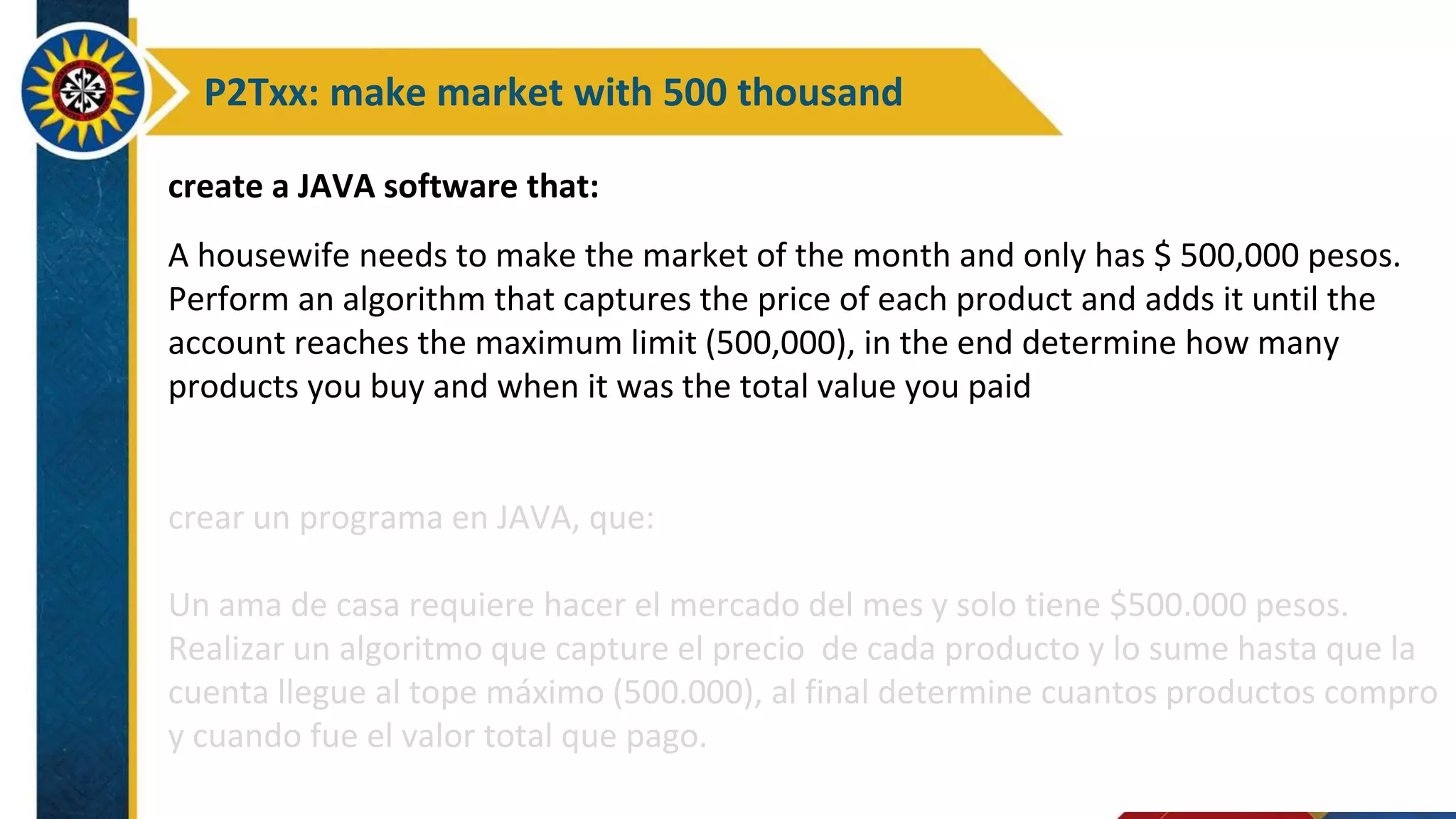 P2Txx: make market with 500 thousand
create a JAVA software that:
A housewife needs to make the market of the month and only has $ 500,000 pesos.
Perform an algorithm that captures the price of each product and adds it until the
account reaches the maximum limit (500,000), in the end determine how many
products you buy and when it was the total value you paid
crear un programa en JAVA, que:
Un ama de casa requiere hacer el mercado del mes y solo tiene $500.000 pesos.
Realizar un algoritmo que capture el precio de cada producto y lo sume hasta que la
cuenta llegue al tope máximo (500.000), al final determine cuantos productos compro
y cuando fue el valor total que pago.
 