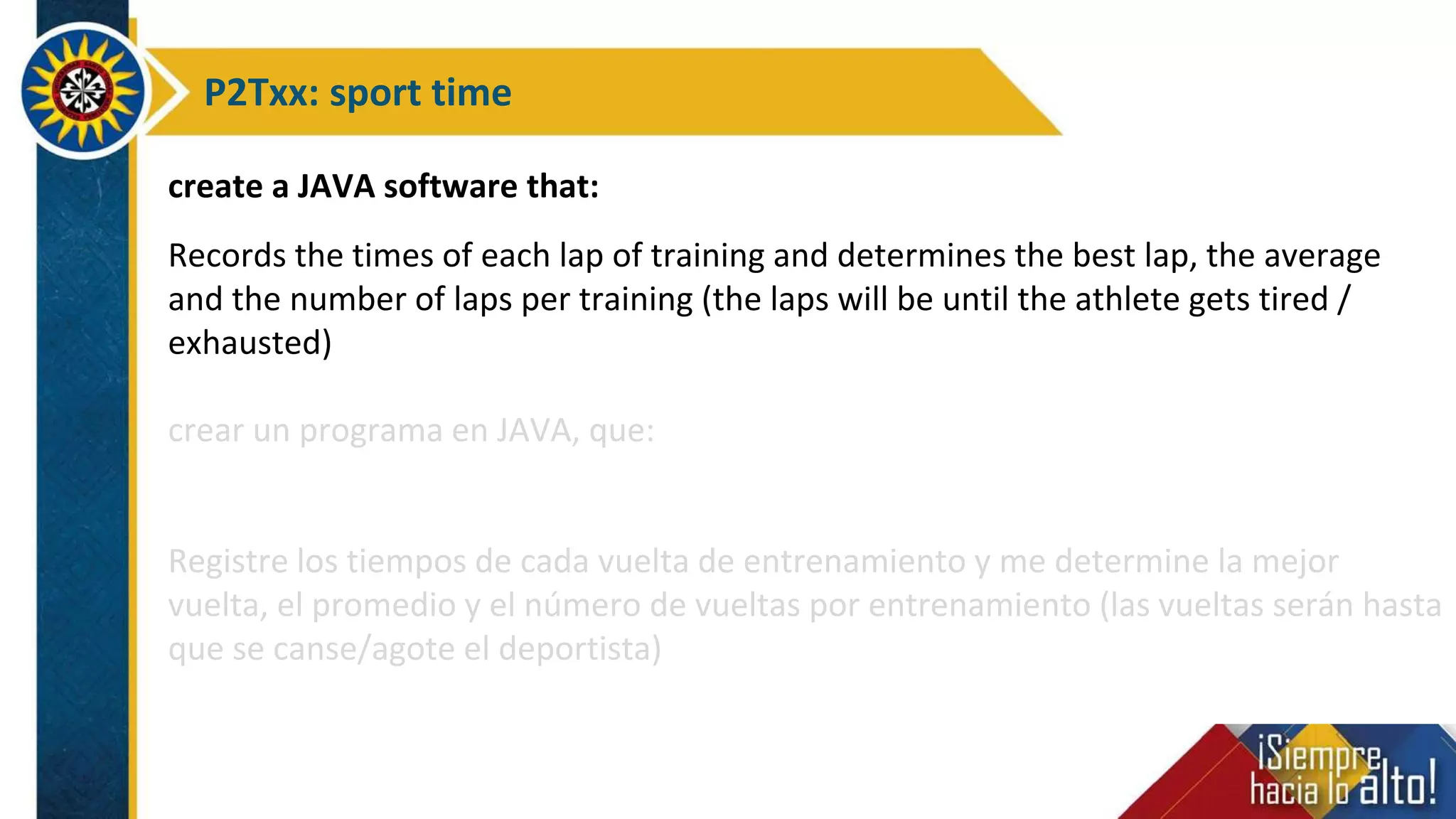 P2Txx: sport time
create a JAVA software that:
Records the times of each lap of training and determines the best lap, the average
and the number of laps per training (the laps will be until the athlete gets tired /
exhausted)
crear un programa en JAVA, que:
Registre los tiempos de cada vuelta de entrenamiento y me determine la mejor
vuelta, el promedio y el número de vueltas por entrenamiento (las vueltas serán hasta
que se canse/agote el deportista)
 