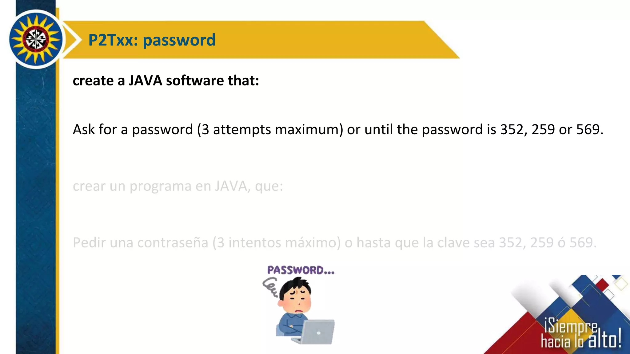 P2Txx: password
create a JAVA software that:
Ask for a password (3 attempts maximum) or until the password is 352, 259 or 569.
crear un programa en JAVA, que:
Pedir una contraseña (3 intentos máximo) o hasta que la clave sea 352, 259 ó 569.
 