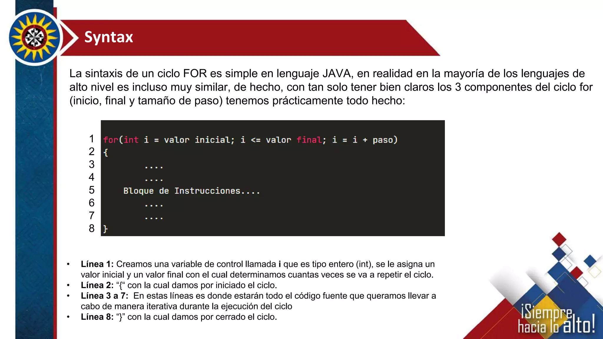 Syntax
La sintaxis de un ciclo FOR es simple en lenguaje JAVA, en realidad en la mayoría de los lenguajes de
alto nivel es incluso muy similar, de hecho, con tan solo tener bien claros los 3 componentes del ciclo for
(inicio, final y tamaño de paso) tenemos prácticamente todo hecho:
• Línea 1: Creamos una variable de control llamada i que es tipo entero (int), se le asigna un
valor inicial y un valor final con el cual determinamos cuantas veces se va a repetir el ciclo.
• Línea 2: “{“ con la cual damos por iniciado el ciclo.
• Línea 3 a 7: En estas líneas es donde estarán todo el código fuente que queramos llevar a
cabo de manera iterativa durante la ejecución del ciclo
• Línea 8: “}” con la cual damos por cerrado el ciclo.
1
2
3
4
5
6
7
8
 
