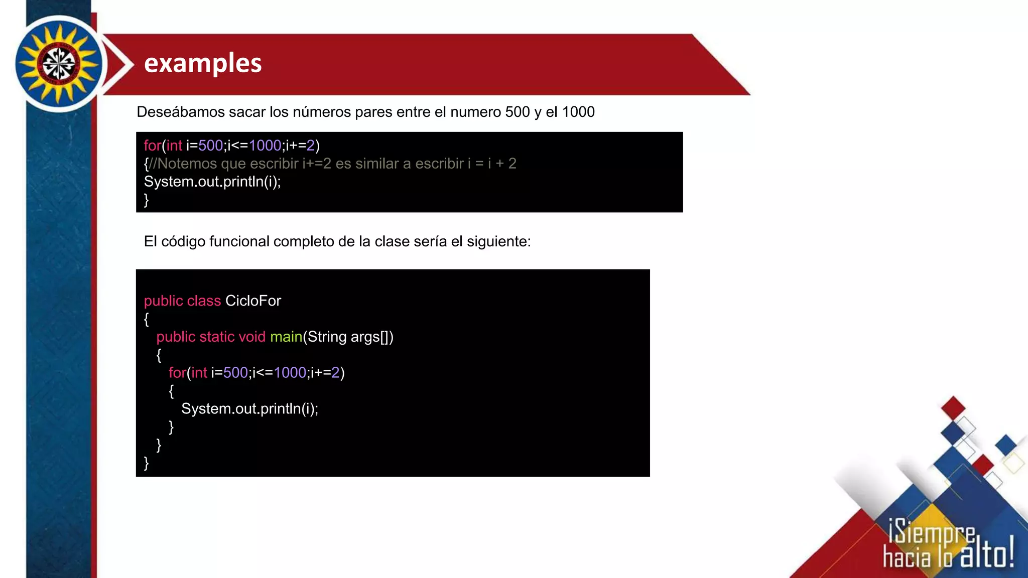 examples
for(int i=500;i<=1000;i+=2)
{//Notemos que escribir i+=2 es similar a escribir i = i + 2
System.out.println(i);
}
public class CicloFor
{
public static void main(String args[])
{
for(int i=500;i<=1000;i+=2)
{
System.out.println(i);
}
}
}
El código funcional completo de la clase sería el siguiente:
Deseábamos sacar los números pares entre el numero 500 y el 1000
 