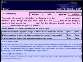 P5.3  Plenary Lesson summary:   current drift negative positive Friday 21 October 2011 If you unscrew one of the bulbs in a Christmas tree circuit all the lights go out. This is because all the bulbs are connected in series and when one is unscrewed it leaves a break in the circuit – so the current stops flowing. If two of more bulbs are broken it is almost impossible to find the faulty bulbs therefore making the tree lights useless ! How Science Works: Research into how current flows around a circuit and typical current use for different appliances. Look into series and parallel circuits. Preparing for the next lesson: Conventional current is still defined as flowing from the ________ to the negative terminal. Even though we now know that it is the ______/flow of the negative electrons that makes the _______ and that the charges actually move from the ________ terminal to the positive terminal.  Decide whether the following statements are true or false : False True 3: When electrons flow through a cell or battery they gain energy ?  False True 2: When electrons flow through a component they lose some of their energy ? False True 1: The electron carries a positive charge as it flows around a complete circuit ?  