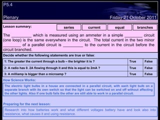 P5.4  Plenary Lesson summary:   series current equal branches Friday 21 October 2011 The electric light bulbs in a house are connected in a parallel circuit, with each light bulb on a separate branch with its own switch so that the light can be switched on and off without affecting the other lights. Also if one bulb fails the other are still able to work in a parallel circuit. How Science Works: Research into how batteries work and what different voltages battery have and look also into resistance, what causes it and using resistance. Preparing for the next lesson: The _________ which is measured using an ammeter in a simple ________ circuit (one loop) is the same everywhere in the circuit.  The total current in the two minor ________ of a parallel circuit is _________ to the current in the circuit before the circuit branched. Decide whether the following statements are true or false : False True 3: A milliamp is bigger than a microamp ? False True 2: A radio has 0. 2A flowing through it and this is equal to 2mA ? False True 1: The greater the current through a bulb – the brighter it is ?  