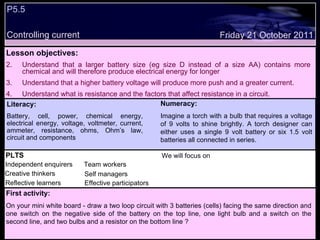 P5.5  Controlling current Friday 21 October 2011 Literacy: Battery, cell, power, chemical energy, electrical energy, voltage, voltmeter, current, ammeter, resistance, ohms, Ohm’s law, circuit and components Numeracy: Imagine a torch with a bulb that requires a voltage of 9 volts to shine brightly. A torch designer can either uses a single 9 volt battery or six 1.5 volt batteries all connected in series.  PLTS Independent enquirers Creative thinkers Reflective learners We will focus on Team workers Effective participators Self managers Lesson objectives: Understand that a larger battery size (eg size D instead of a size AA) contains more chemical and will therefore produce electrical energy for longer  Understand that a higher battery voltage will produce more push and a greater current. Understand what is resistance and the factors that affect resistance in a circuit.  First activity: On your mini white board - draw a two loop circuit with 3 batteries (cells) facing the same direction and one switch on the negative side of the battery on the top line, one light bulb and a switch on the second line, and two bulbs and a resistor on the bottom line ? 
