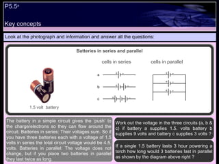 Key concepts P5.5 a   Look at the photograph and information and answer all the questions: Work out the voltage in the three circuits (a, b & c) if battery a supplies 1.5. volts battery b supplies 9 volts and battery c supplies 3 volts ? If a single 1.5 battery lasts 3 hour powering a torch how long would 3 batteries last in parallel as shown by the diagram above right ?  The battery in a simple circuit gives the ‘push’ to the charge/electrons so they can flow around the circuit. Batteries in series: Their voltages sum. So if you have three batteries each with a voltage of 1.5 volts in series the total circuit voltage would be 4.5. volts. Batteries in parallel: The voltage does not change, but if you place two batteries in parallel they last twice as long.  Batteries in series and parallel 1.5 volt  battery cells in series cells in parallel + + + + + + a b c - - - - - - 
