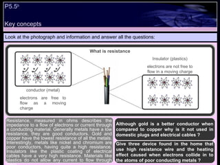 Key concepts P5.5 b   Look at the photograph and information and answer all the questions: Although gold is a better conductor when compared to copper why is it not used in domestic plugs and electrical cables ? Give three device found in the home that use high resistance wire and the heating effect caused when electrons collide in to the atoms of poor conducting metals ?  Resistance, measured in ohms describes the impedance to a flow of electrons or current through a conducting material. Generally metals have a low resistance, they are good conductors. Gold and copper have the lowest resistance of all the metals. Interestingly, metals like nickel and chromium are poor conductors, having quite a high resistance. Insulators like the plastic coating of electrical cables have a very high resistance. Materials like plastics do not allow any current to flow through them. What is resistance conductor (metal) electrons are free to flow as a moving charge Insulator (plastics) electrons are not free to flow in a moving charge 