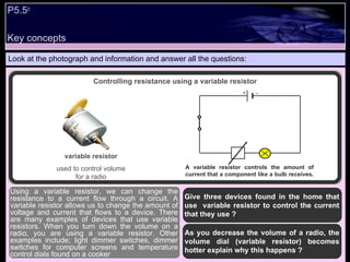 Key concepts P5.5 c   Look at the photograph and information and answer all the questions: Give three devices found in the home that use  variable resistor to control the current that they use ? As you decrease the volume of a radio, the volume dial (variable resistor) becomes hotter explain why this happens ?  Using a variable resistor, we can change the resistance to a current flow through a circuit. A variable resistor allows us to change the amount of voltage and current that flows to a device. There are many examples of devices that use variable resistors. When you turn down the volume on a radio, you are using a variable resistor. Other examples include; light dimmer switches, dimmer switches for computer screens and temperature control dials found on a cooker Controlling resistance using a variable resistor A variable resistor controls the amount of current that a component like a bulb receives.  variable resistor used to control volume for a radio + - 