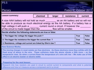 P5.5 Plenary Lesson summary:   chemical larger resistance current Friday 21 October 2011 The moving charges in most metals are free electrons.  As these electrons move they collide with the fixed array of atoms in the wire.  These collisions make the atoms vibrate a little more – so the temperature rises. So when a current flows the temperature of a wire will rise – We make use of this effect in an electric toaster or electric kettle How Science Works: Research into how resistors are used in circuit to control current to components and what is potential difference and how is it measure across a component and in a circuit. Preparing for the next lesson: A size AAA battery will not hold as much ________ as an AA battery and so will not be able to produce as much electrical energy as the AA battery. If a battery has a high voltage it will push a _______ current round a circuit. If however the ________ of the circuit is made bigger then the _________ flow will be smaller. Decide whether the following statements are true or false : False True 3: Resistance, voltage and current are linked by Ohm’s law ? False True 2: The bigger the resistance the bigger the current flow  ? False True 1: The bigger the voltage the bigger the push ?  