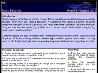P5.1 Static Electricity Extension questions: 1: Explain what happens when a charged plastic comb is brought close to a stream of water coming from a tap ? 2: Explain why sometimes a TV screen becomes quickly dusty again when it is wiped with a cloth ? 3: The moving blades of a helicopter can charge up a helicopter when it flies.  Explain why this happens ? 4: Before someone is lowered to the ground from a helicopter they touch the ground with an insulated metal lead.  Why do they do this ? Know this: a: Know that static charges arise as the result of friction between two insulating materials. b: Know that opposite charges attract and like charges repel.  c: Know that electrons are negatively charged. Friday 21 October 2011 Introduction: Electric current is the flow of electric charge. Some insulating materials become electrically charged when they are rubbed together. A substance that gains  electrons  becomes negatively charged, while a substance that loses  electrons  becomes positively charged. Charges that are the same (eg positive and positive) repel, while unlike charges (eg positive and negative) attract.  Charged objects are able to attract small uncharged objects towards them, such as pieces of paper. Only by rubbing different  insulating  materials against each other do they become electrically charged, because  conducting  material direct the charge flow to earth. 