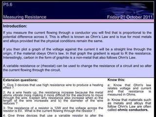 P5.6  Measuring Resistance Extension questions: 1: Give 3 devices that use high resistance wire to produce a heating effect ? 2: As a wire heats up, the resistance increase because the metal atoms vibrate more making it more difficult for the electrons to move through the wire. Explain why resistance also increase when a) the length of the wire increases and b) the diameter of the wire reduces ?  3: The resistance of a resistor is 12W and the voltage across the resistor is 6V.  What is the current flowing through the resistor ? 4: Give three devices that use a variable resistor to alter the resistance (or current flow) in a circuit ? Know this: a: Know that Ohm's law relates voltage and current and that resistance is measured in Ohms. b: Know that materials such as metals and alloys that follow Ohm's Law are often called  ohmic conductors. Friday 21 October 2011 Introduction: If you measure the current flowing through a conductor you will find that is proportional to the potential difference across it. This is effect is known as Ohm’s Law and is true for most metals and alloys provided that the physical conditions remain the same.  If you then plot a graph of the voltage against the current it will be a straight line through the origin, if the material obeys Ohm’s law. In that graph the gradient is equal to R the resistance. Interestingly, carbon in the form of graphite is a non-metal that also follows Ohm's Law. A variable resistance or (rheostat) can be used to change the resistance of a circuit and so alter the current flowing through the circuit. 