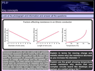 Key concepts P5.6 b   Look at the photograph and information and answer all the questions: Explain in terms for moving charge and metallic atoms why) the resistance decrease as you increase the diameter  ? Explain use the graph showing temperature verses resistance why device that use complex circuits board like desktops and laptops are cooled using a fan ?  Resistance in circuits can be useful and useless. Unwanted resistance to a current flow will waste energy, for example, when we use a laptop we want the processor to perform calculations, the screen to create and image and the speaker to create sound. The heat cause by resistance in the circuit and its components is wasteful and heat build up has to be prevented by a min fan which will prevent the circuits from over heating. The resistance in a wire can be affected by three factors Factors affecting resistance in an Ohmic conductor 