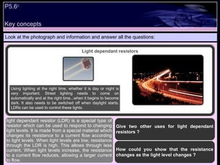 Key concepts P5.6 c   Look at the photograph and information and answer all the questions: Give two other uses for light dependant resistors ? How could you show that the resistance changes as the light level changes ?  light dependant resistor (LDR) is a special type of resistor which can be used to respond to changing light levels. It is made from a special material which changes its resistance to a current flow according to light levels. When light levels are low, resistance through the LDR is high. This allows through less current. When light levels increase, the resistance to a current flow reduces, allowing a larger current to flow.  Light dependant resistors Using lighting at the right time, whether it is day or night is very important. Street lighting needs to come on automatically and at the right time...when it begins to become dark. It also needs to be switched off when daylight starts. LDRs can be used to control these lights. 