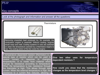 Key concepts P5.6 d   Look at the photograph and information and answer all the questions: A temperature dependant resistor (thermistor) is a special type of resistor which can be used to control current in response to changing temperatures. It is made from material which change its resistance according to temperature. When the temperature is low, resistance through the thermistor is high. This allows through less current. When the external temperature is high, the resistance to a current flow reduces, allowing a larger current to flow. Thermistors Removing unwanted heat produced by, for example, the combustion engine is essential. Without cooling, engines would warp and melt. Cooling systems in cars are switched on when the temperature (sensed by a thermistor) begins to rise. The cooling action of the fan cools the engine. Give two other uses for temperature dependant resistors ? How could you show that the resistance changes as the temperature level changes ?  