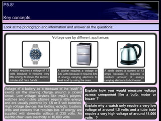 Key concepts P5.8 b   Look at the photograph and information and answer all the questions: Explain how you would measure voltage across component like a bulb, motor or buzzer ? Explain why a watch only require a very low voltage of around 1.5 volts and a tube train require a very high voltage of around 11,000 volts  ?  Voltage of a battery as a measure of the ‘push’ it exerts on the moving charge around a closed circuit. Low voltage devices like mp3/4 players, watches and mobile phones require little energy and are usually powered by 1.5 or 3 volt batteries. High voltage devices like kettles, eclectic toasters, drills and cookers that requires lots of energy are supplied with domestic voltage at 230 volts. An electric chair uses electricity at 10,000 volts. Voltage use by different appliances A watch requires a voltage of 1.5 volts because it requires very little energy to move, the second, minute and hour hands. A kettle draws a current of 13 amps because it requires a medium amount of energy carrying electrons to boil water. A cooker requires a voltage of 230 volts because it requires lots of energy carrying electrons to heat food by using the oven. 